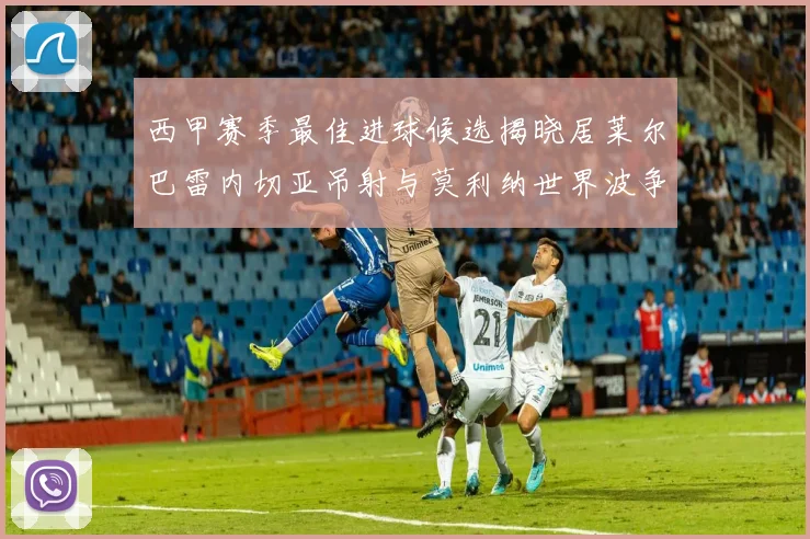 西甲赛季最佳进球候选揭晓居莱尔巴雷内切亚吊射与莫利纳世界波争辉