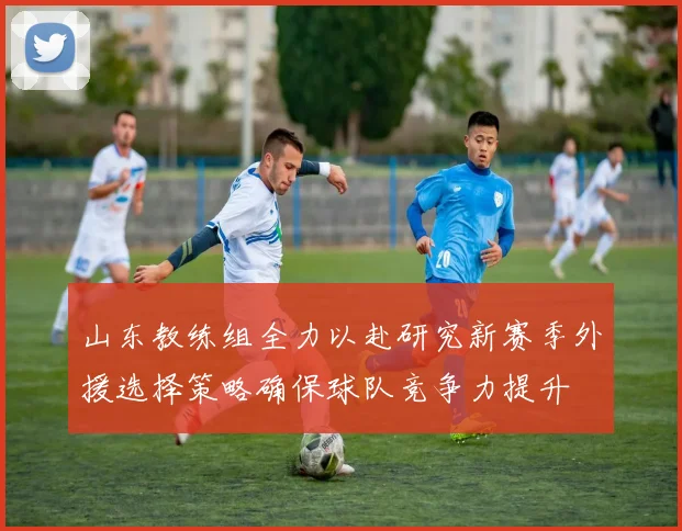 山东教练组全力以赴研究新赛季外援选择策略确保球队竞争力提升