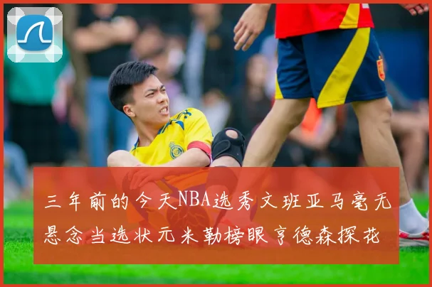 三年前的今天NBA选秀文班亚马毫无悬念当选状元米勒榜眼亨德森探花成就传奇时刻