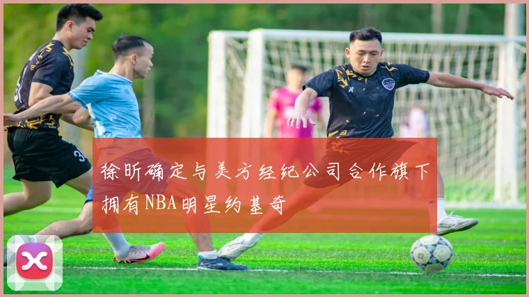 徐昕确定与美方经纪公司合作旗下拥有NBA明星约基奇