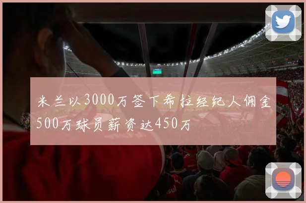 米兰以3000万签下希拉经纪人佣金500万球员薪资达450万