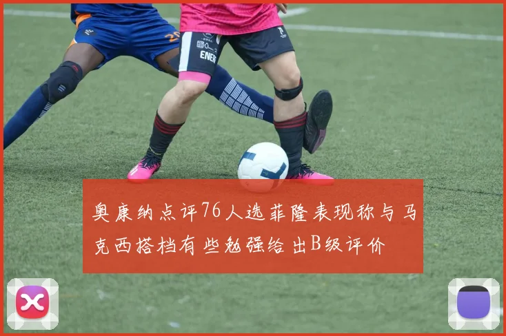奥康纳点评76人选菲隆表现称与马克西搭档有些勉强给出B级评价