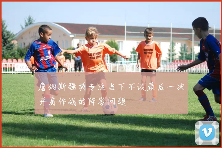 詹姆斯强调专注当下不谈最后一次并肩作战的阵容问题