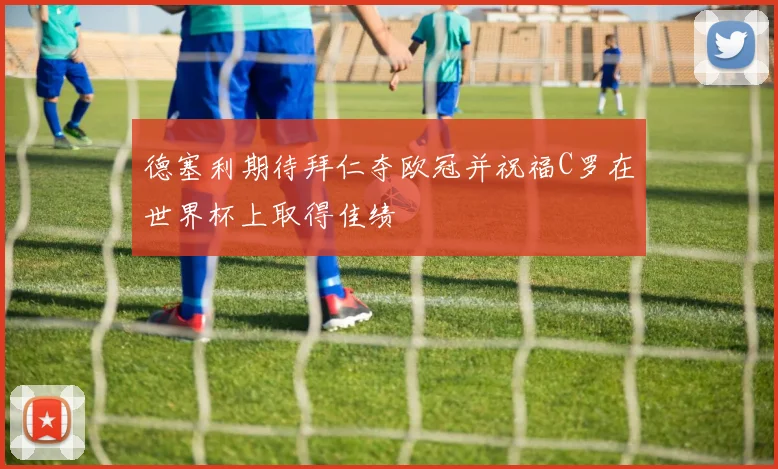 德塞利期待拜仁夺欧冠并祝福C罗在世界杯上取得佳绩