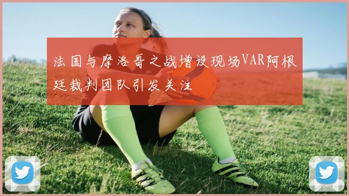 法国与摩洛哥之战增设现场VAR阿根廷裁判团队引发关注