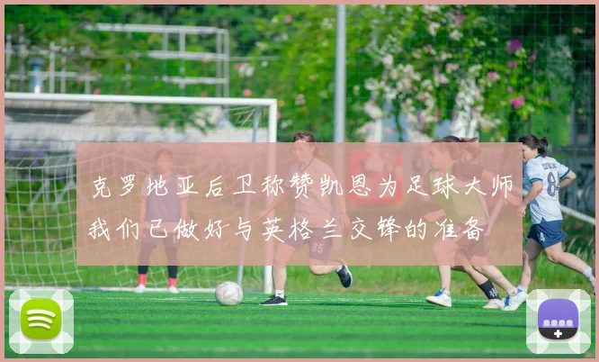 克罗地亚后卫称赞凯恩为足球大师我们已做好与英格兰交锋的准备