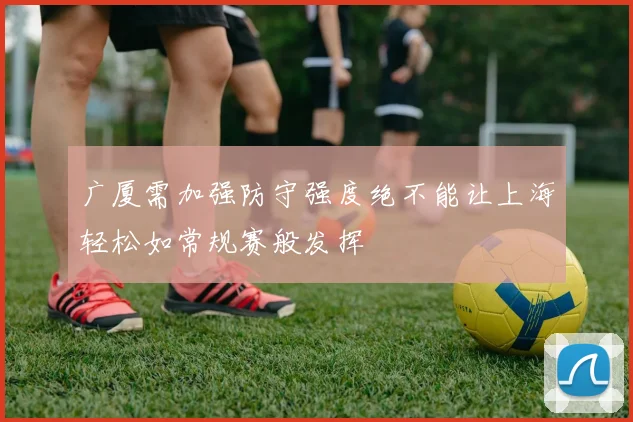 广厦需加强防守强度绝不能让上海轻松如常规赛般发挥