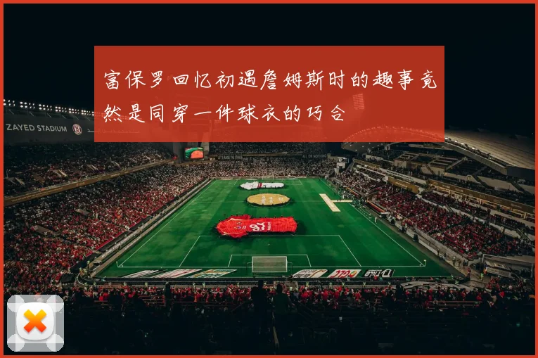 富保罗回忆初遇詹姆斯时的趣事竟然是同穿一件球衣的巧合