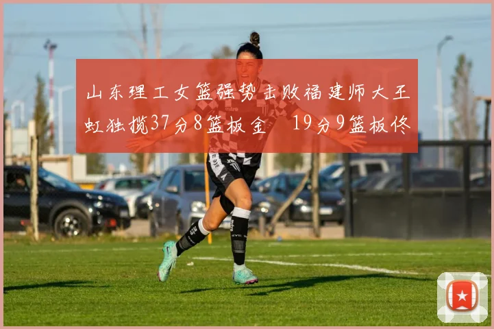 山东理工女篮强势击败福建师大王虹独揽37分8篮板金喆19分9篮板佟欣芷21分6篮板