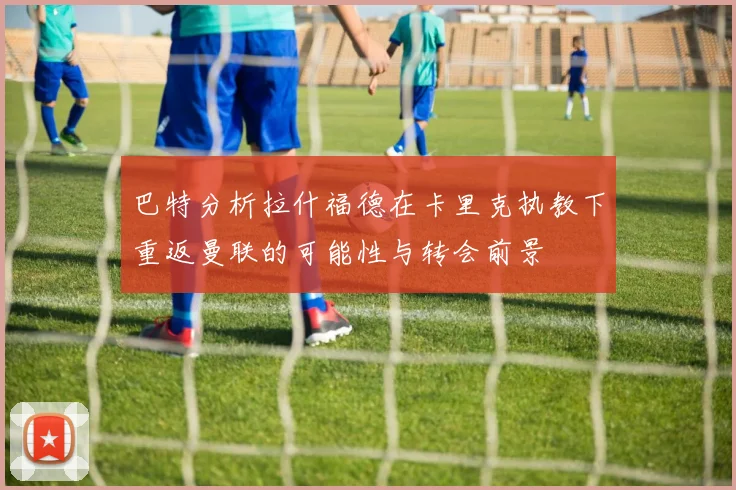 巴特分析拉什福德在卡里克执教下重返曼联的可能性与转会前景