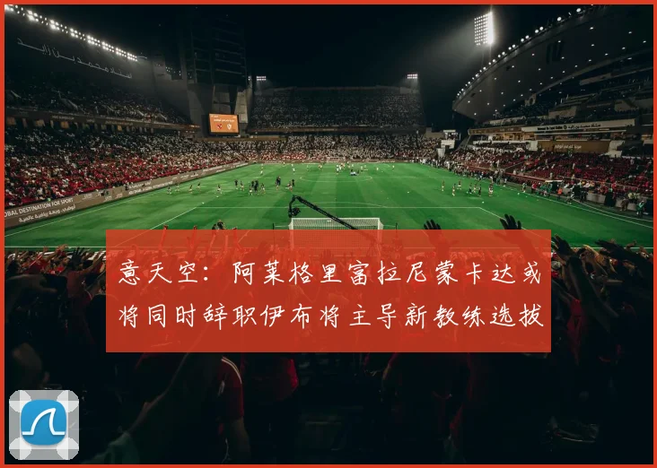 意天空：阿莱格里富拉尼蒙卡达或将同时辞职伊布将主导新教练选拔工作