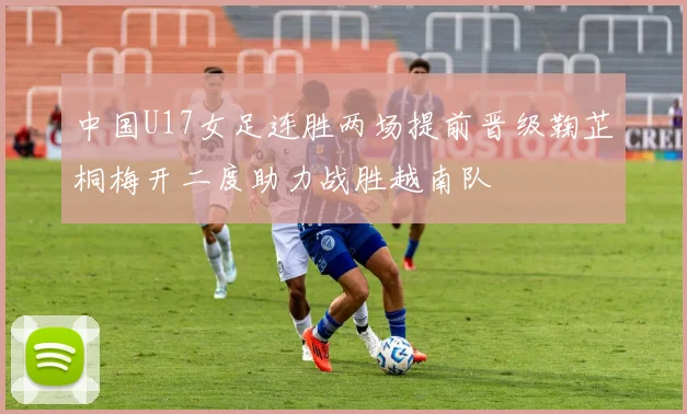 中国U17女足连胜两场提前晋级鞠芷桐梅开二度助力战胜越南队