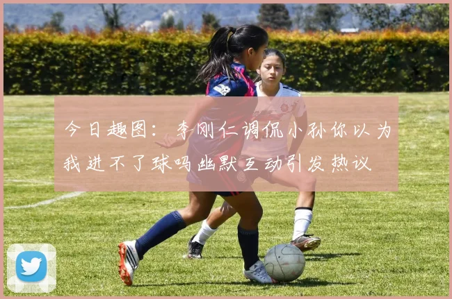 今日趣图：李刚仁调侃小孙你以为我进不了球吗幽默互动引发热议