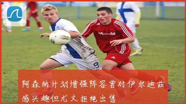 阿森纳计划增强阵容曾对伊尔迪兹感兴趣但尤文拒绝出售