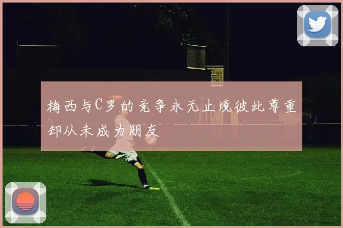 梅西与C罗的竞争永无止境彼此尊重却从未成为朋友