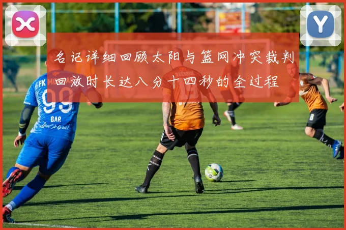 名记详细回顾太阳与篮网冲突裁判回放时长达八分十四秒的全过程