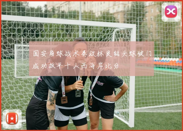 国安角球战术奏效林良铭头球破门成功扳平十人西海岸比分