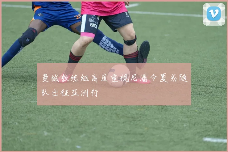 曼城教练组高度重视尼潘今夏或随队出征亚洲行