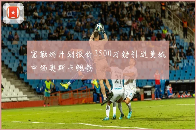 富勒姆计划报价3500万镑引进曼城中场奥斯卡鲍勃