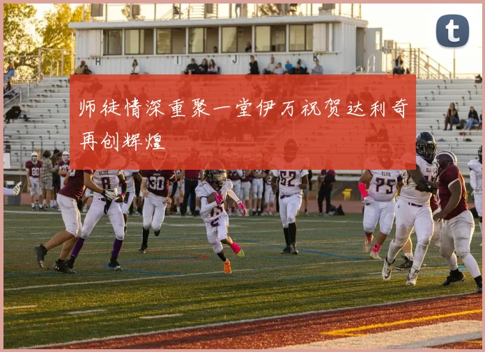 师徒情深重聚一堂伊万祝贺达利奇再创辉煌