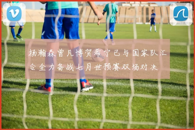 杨瀚森曾凡博贺希宁已与国家队汇合全力备战七月世预赛双场对决