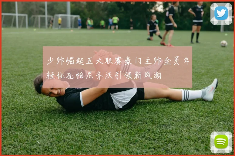 少帅崛起五大联赛豪门主帅全员年轻化孔帕尼齐沃引领新风潮
