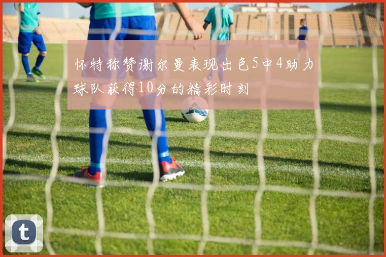 怀特称赞谢尔曼表现出色5中4助力球队获得10分的精彩时刻