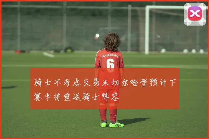 骑士不考虑交易米切尔哈登预计下赛季将重返骑士阵容
