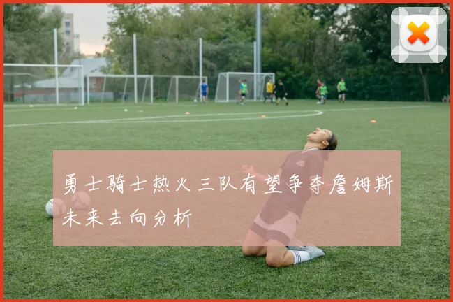 勇士骑士热火三队有望争夺詹姆斯未来去向分析