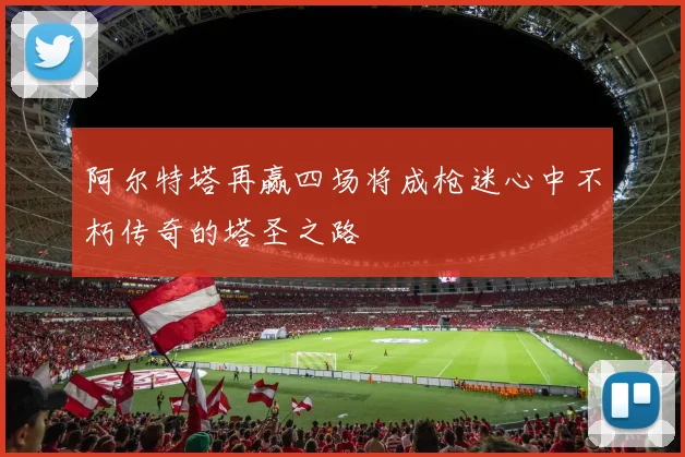 阿尔特塔再赢四场将成枪迷心中不朽传奇的塔圣之路