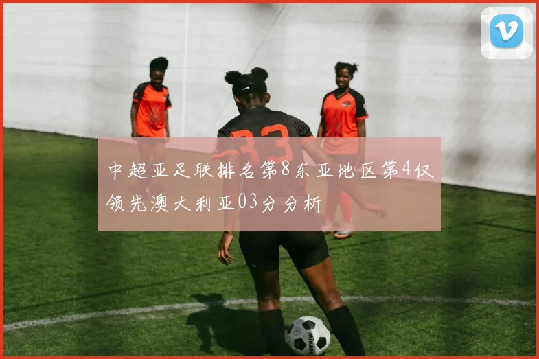 中超亚足联排名第8东亚地区第4仅领先澳大利亚03分分析