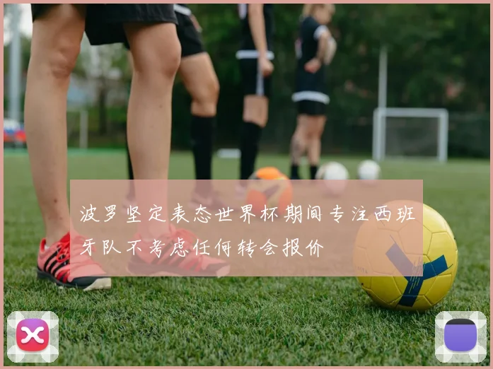 波罗坚定表态世界杯期间专注西班牙队不考虑任何转会报价
