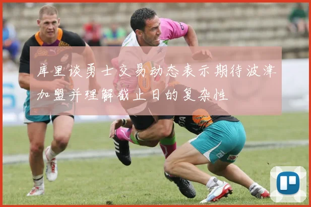 库里谈勇士交易动态表示期待波津加盟并理解截止日的复杂性