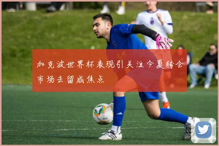 加克波世界杯表现引关注今夏转会市场去留成焦点